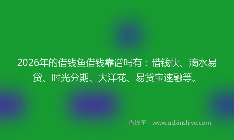 2026年的借钱鱼借钱靠谱吗有：借钱快、滴水易贷、时光分期、大洋花、易贷宝速融等。