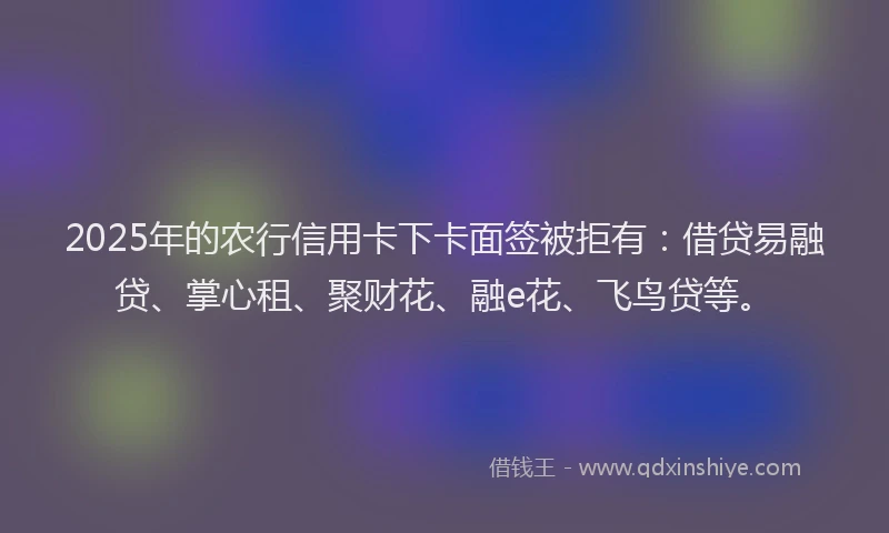 2025年的农行信用卡下卡面签被拒有：借贷易融贷、掌心租、聚财花、融e花、飞鸟贷等。