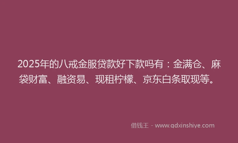 2025年的八戒金服贷款好下款吗有：金满仓、麻袋财富、融资易、现租柠檬、京东白条取现等。