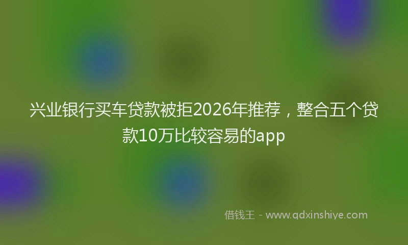 兴业银行买车贷款被拒2026年推荐，整合五个贷款10万比较容易的app