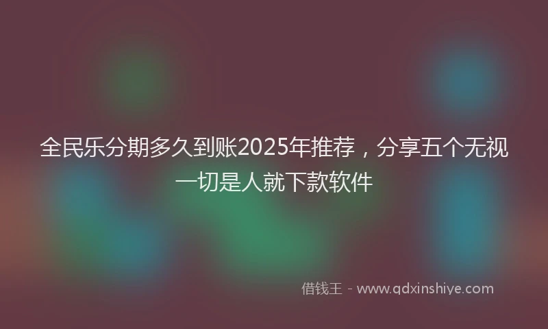全民乐分期多久到账2025年推荐，分享五个无视一切是人就下款软件