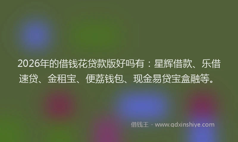 2026年的借钱花贷款版好吗有：星辉借款、乐借速贷、金租宝、便荔钱包、现金易贷宝盒融等。