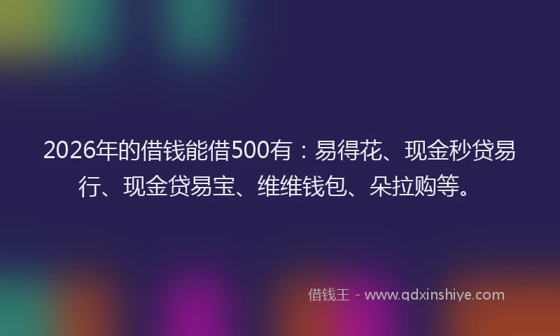 2026年的借钱能借500有：易得花、现金秒贷易行、现金贷易宝、维维钱包、朵拉购等。