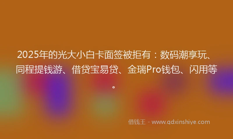 2025年的光大小白卡面签被拒有：数码潮享玩、同程提钱游、借贷宝易贷、金瑞Pro钱包、闪用等。