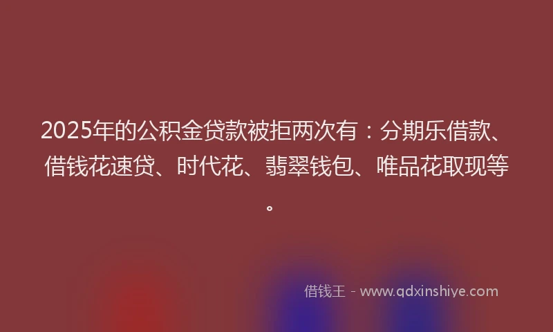 2025年的公积金贷款被拒两次有：分期乐借款、借钱花速贷、时代花、翡翠钱包、唯品花取现等。