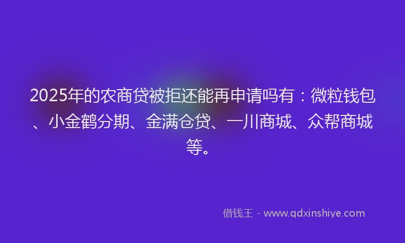 2025年的农商贷被拒还能再申请吗有：微粒钱包、小金鹤分期、金满仓贷、一川商城、众帮商城等。
