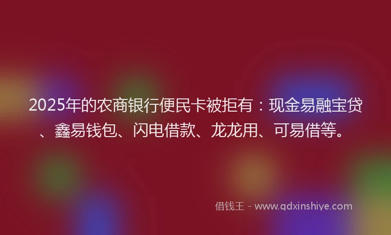2025年的农商银行便民卡被拒有:现金易融宝贷、鑫易钱包、闪电借款、龙龙用、可易借等。