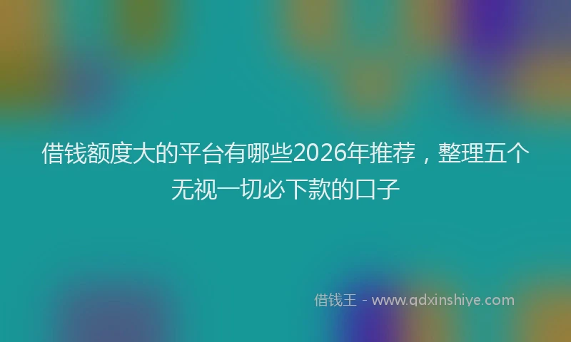 借钱额度大的平台有哪些2026年推荐，整理五个无视一切必下款的口子