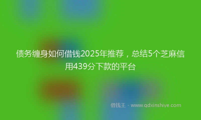 债务缠身如何借钱2025年推荐，总结5个芝麻信用439分下款的平台