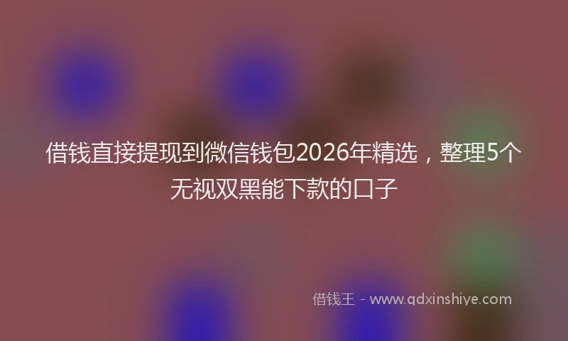 借钱直接提现到微信钱包2026年精选，整理5个无视双黑能下款的口子