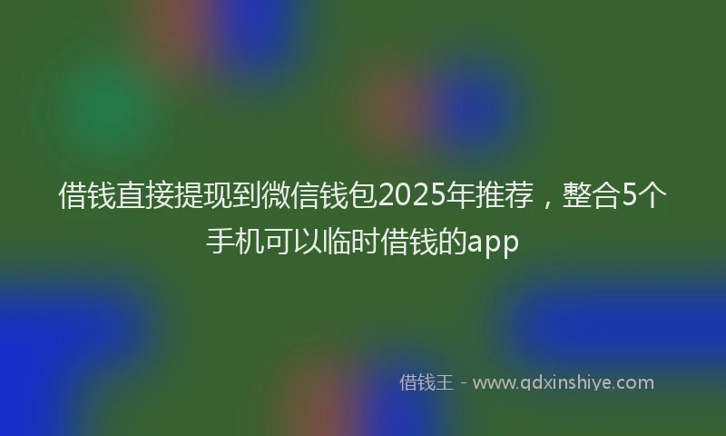 借钱直接提现到微信钱包2025年推荐，整合5个手机可以临时借钱的app