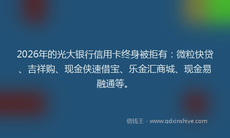 2026年的光大银行信用卡终身被拒有：微粒快贷、吉祥购、现金侠速借宝、乐金汇商城、现金易融通等。