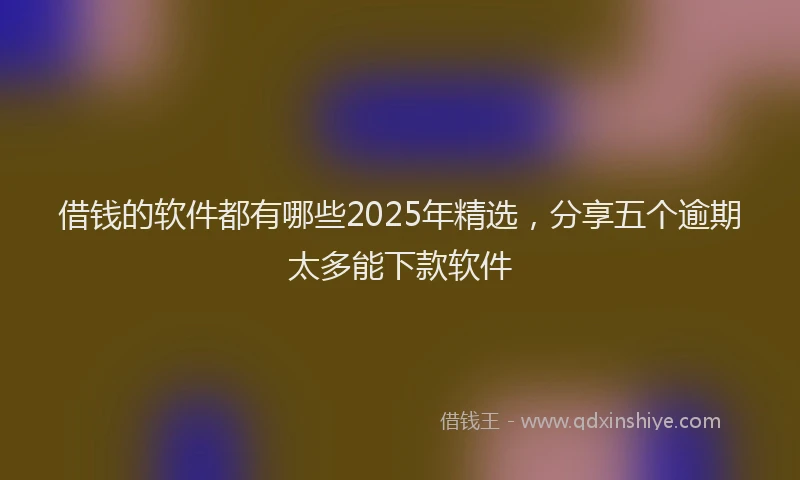 借钱的软件都有哪些2025年精选,分享五个逾期太多能下款软件