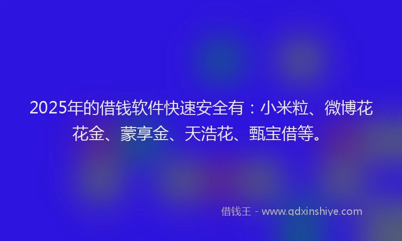 2025年的借钱软件快速安全有：小米粒、微博花花金、蒙享金、天浩花、甄宝借等。