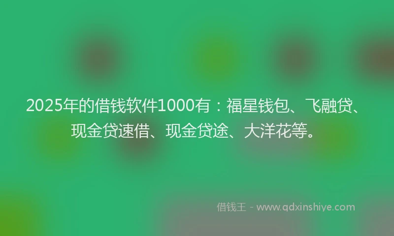 2025年的借钱软件1000有：福星钱包、飞融贷、现金贷速借、现金贷途、大洋花等。