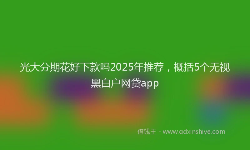 光大分期花好下款吗2025年推荐，概括5个无视黑白户网贷app