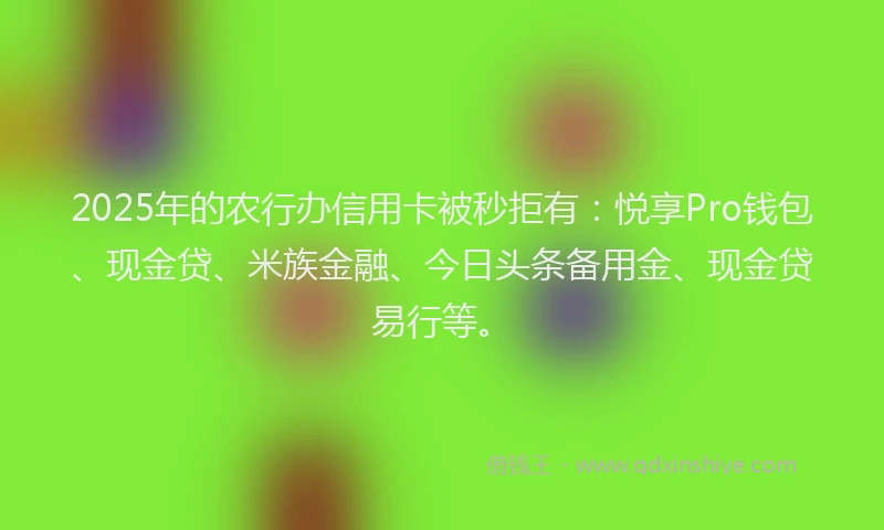2025年的农行办信用卡被秒拒有：悦享Pro钱包、现金贷、米族金融、今日头条备用金、现金贷易行等。