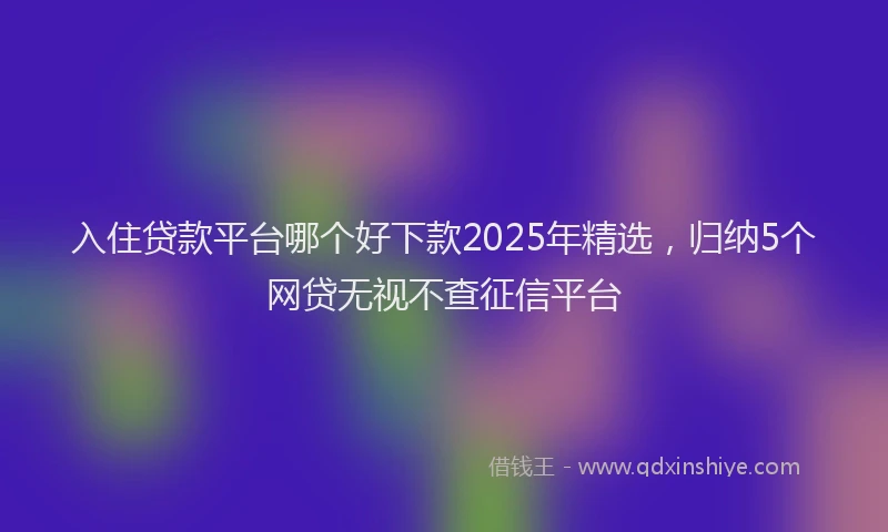 入住贷款平台哪个好下款2025年精选，归纳5个网贷无视不查征信平台