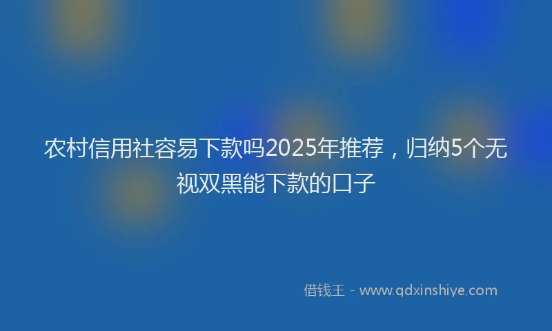 农村信用社容易下款吗2025年推荐,归纳5个无视双黑能下款的口子