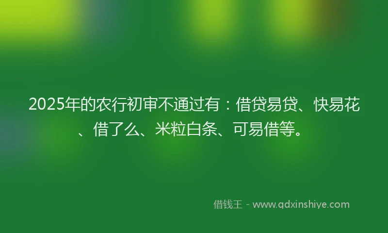 2025年的农行初审不通过有：借贷易贷、快易花、借了么、米粒白条、可易借等。