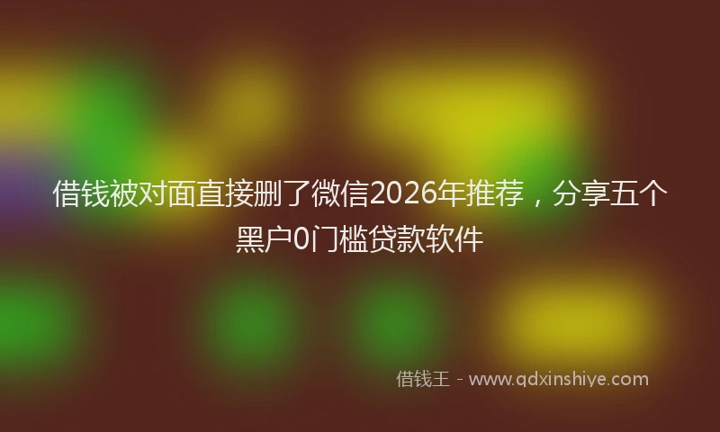 借钱被对面直接删了微信2026年推荐，分享五个黑户0门槛贷款软件