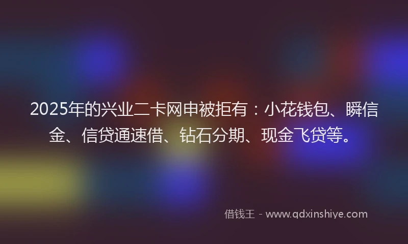 2025年的兴业二卡网申被拒有:小花钱包、瞬信金、信贷通速借、钻石分期、现金飞贷等。