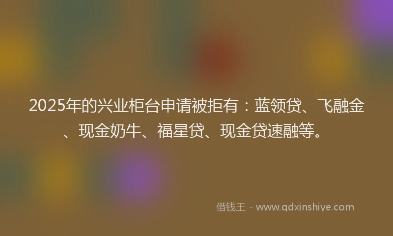 2025年的兴业柜台申请被拒有：蓝领贷、飞融金、现金奶牛、福星贷、现金贷速融等。