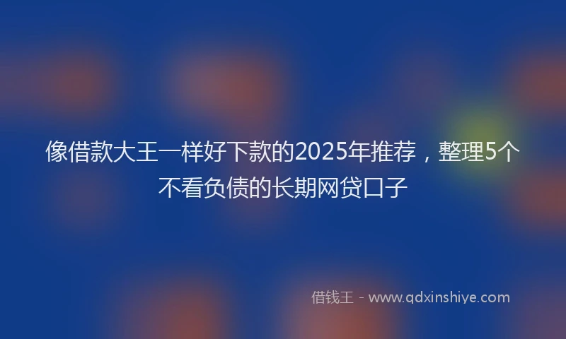 像借款大王一样好下款的2025年推荐，整理5个不看负债的长期网贷口子