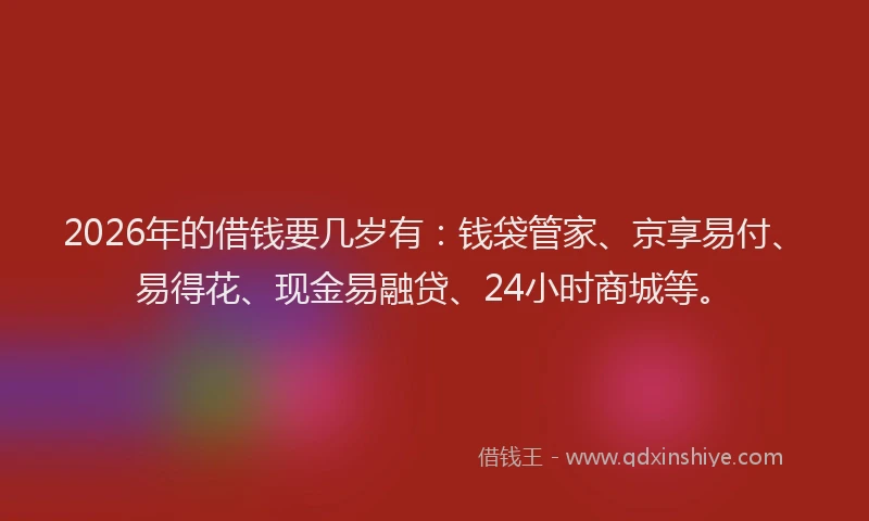 2026年的借钱要几岁有:钱袋管家、京享易付、易得花、现金易融贷、24小时商城等。