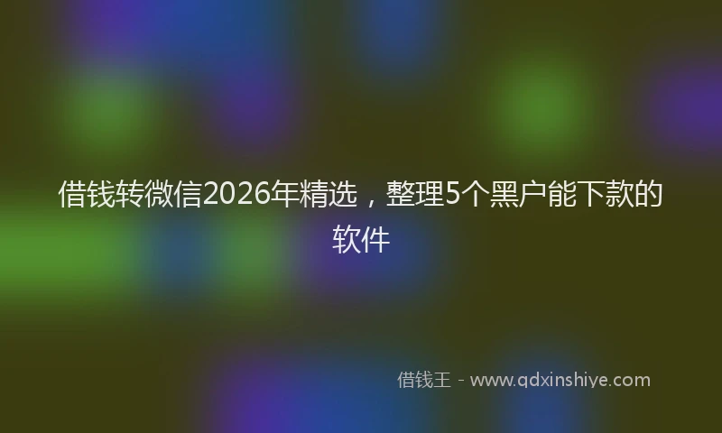 借钱转微信2026年精选，整理5个黑户能下款的软件