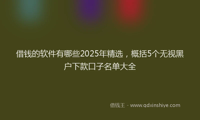 借钱的软件有哪些2025年精选，概括5个无视黑户下款口子名单大全