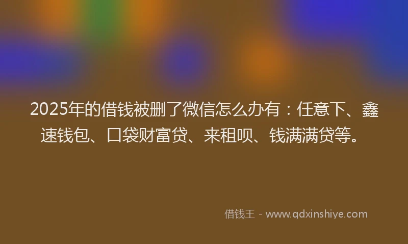 2025年的借钱被删了微信怎么办有：任意下、鑫速钱包、口袋财富贷、来租呗、钱满满贷等。