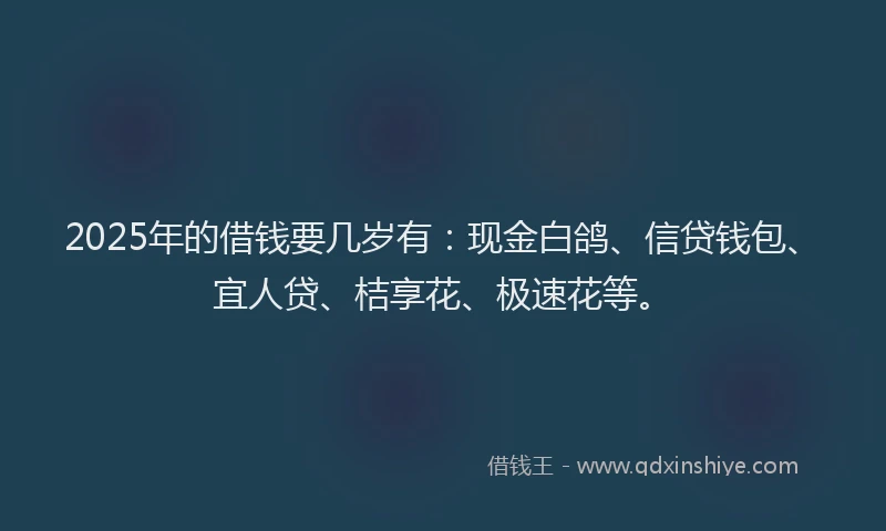 2025年的借钱要几岁有：现金白鸽、信贷钱包、宜人贷、桔享花、极速花等。