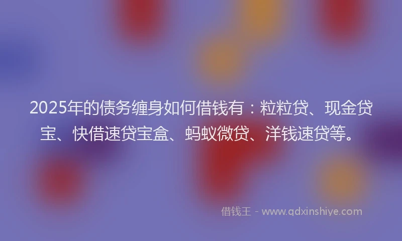 2025年的债务缠身如何借钱有：粒粒贷、现金贷宝、快借速贷宝盒、蚂蚁微贷、洋钱速贷等。