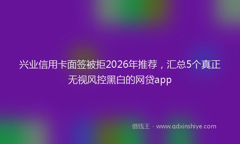 兴业信用卡面签被拒2026年推荐,汇总5个真正无视风控黑白的网贷app