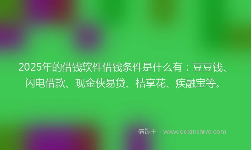 2025年的借钱软件借钱条件是什么有：豆豆钱、闪电借款、现金侠易贷、桔享花、疾融宝等。