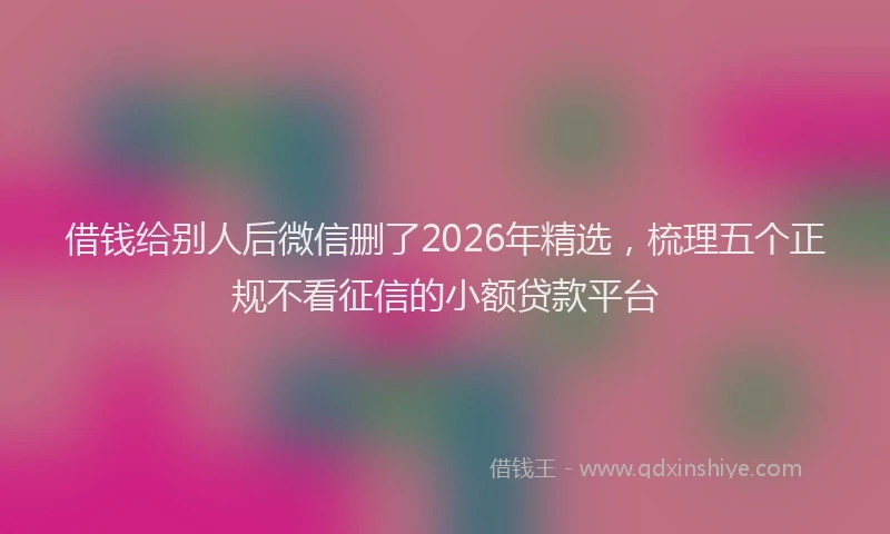 借钱给别人后微信删了2026年精选，梳理五个正规不看征信的小额贷款平台