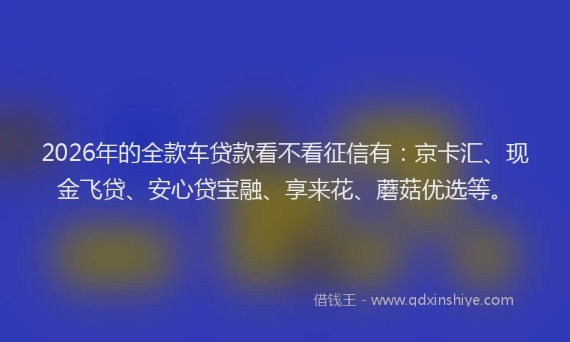 2026年的全款车贷款看不看征信有：京卡汇、现金飞贷、安心贷宝融、享来花、蘑菇优选等。