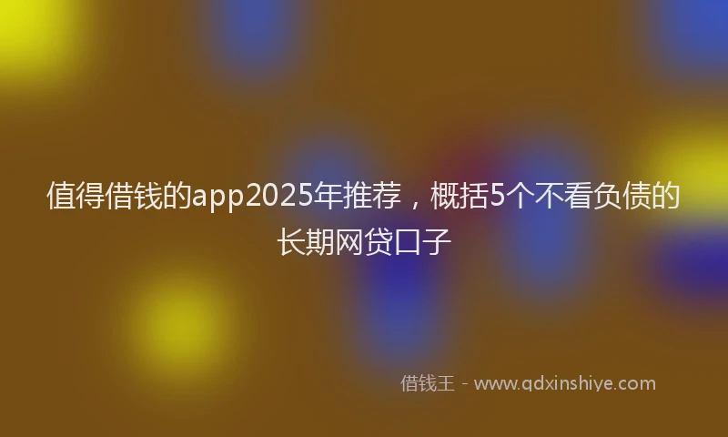 值得借钱的app2025年推荐，概括5个不看负债的长期网贷口子