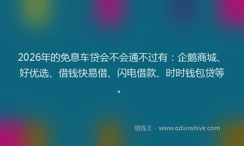 2026年的免息车贷会不会通不过有：企鹅商城、好优选、借钱快易借、闪电借款、时时钱包贷等。