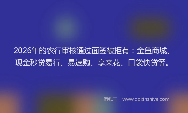 2026年的农行审核通过面签被拒有：金鱼商城、现金秒贷易行、易速购、享来花、口袋快贷等。