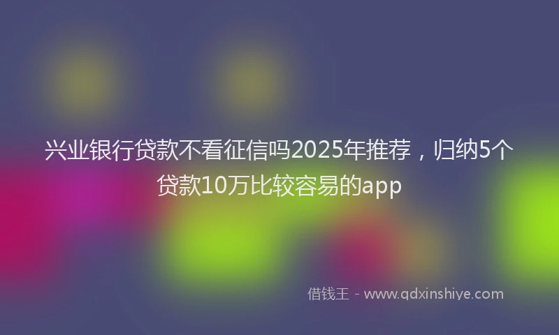 兴业银行贷款不看征信吗2025年推荐，归纳5个贷款10万比较容易的app