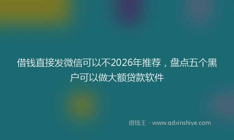借钱直接发微信可以不2026年推荐，盘点五个黑户可以做大额贷款软件