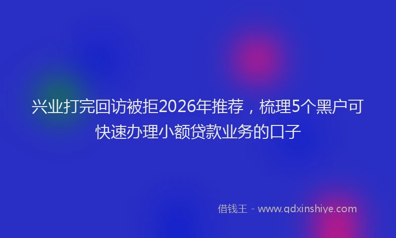 兴业打完回访被拒2026年推荐，梳理5个黑户可快速办理小额贷款业务的口子