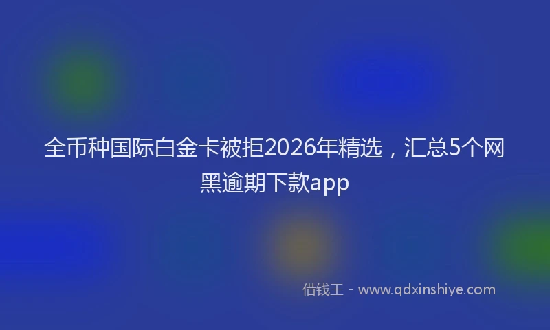全币种国际白金卡被拒2026年精选，汇总5个网黑逾期下款app