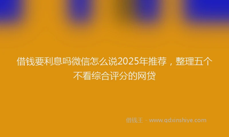 借钱要利息吗微信怎么说2025年推荐,整理五个不看综合评分的网贷