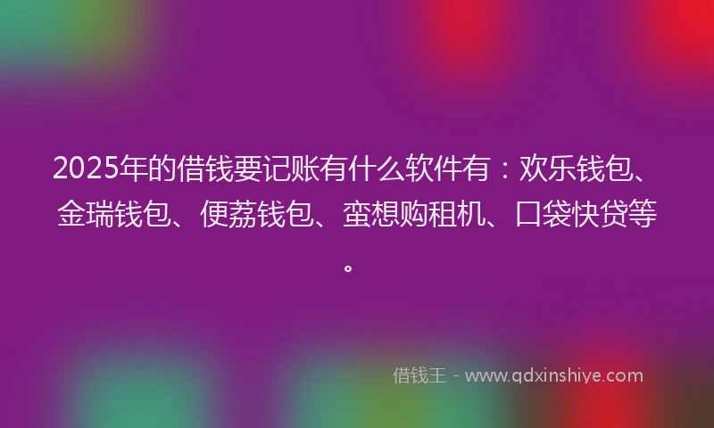 2025年的借钱要记账有什么软件有：欢乐钱包、金瑞钱包、便荔钱包、蛮想购租机、口袋快贷等。