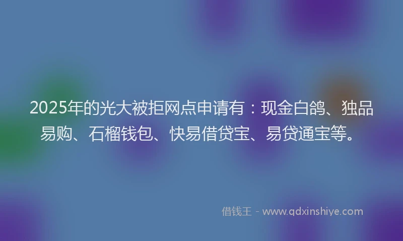 2025年的光大被拒网点申请有：现金白鸽、独品易购、石榴钱包、快易借贷宝、易贷通宝等。