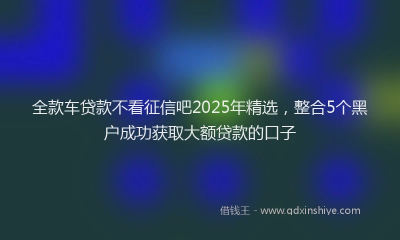 全款车贷款不看征信吧2025年精选，整合5个黑户成功获取大额贷款的口子