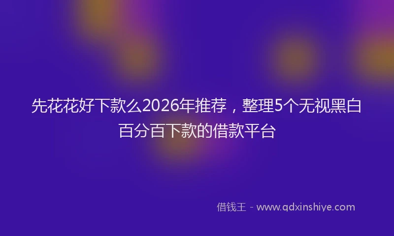 先花花好下款么2026年推荐，整理5个无视黑白百分百下款的借款平台